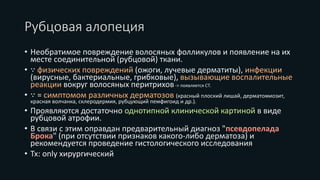 Рубцовая алопеция
• Необратимое повреждение волосяных фолликулов и появление на их
месте соединительной (рубцовой) ткани.
• ∵ физических повреждений (ожоги, лучевые дерматиты), инфекции
(вирусные, бактериальные, грибковые), вызывающие воспалительные
реакции вокруг волосяных перитрихов-> появляется СТ.
• ∵ = симптомом различных дерматозов (красный плоский лишай, дерматомиозит,
красная волчанка, склеродермия, рубцующий пемфигоид и др.).
• Проявляются достаточно однотипной клинической картиной в виде
рубцовой атрофии.
• В связи с этим оправдан предварительный диагноз "псевдопелада
Брока" (при отсутствии признаков какого-либо дерматоза) и
рекомендуется проведение гистологического исследования
• Tx: only хирургический
 