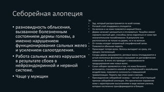 Себорейная алопеция
• разновидность облысения,
вызванное болезненным
состоянием дермы головы, а
именно нарушением
функционирования сальных желез
и усилением салоотделения.
• Работа сальных желез нарушается
в результате сбоев в
нейроэндокринной и нервной
системе.
• Чаще у мужщин
Sx:
• Зуд, который распространяется по всей голове.
• Роговой слой эпидермиса утолщается.
• На волосах и на коже появляется жирный блеск.
• Дерма начинает шелушиться и отслаиваться. Чешуйки имеют
серовато-желтый цвет, способны легко отделяться от кожи при
незначительном поскабливании. В результате они
располагаются не только на дерме, но и на волосах.
• От головы исходит неприятный специфический запах.
• Появляется обильная перхоть.
• Происходит потеря волос. Волосы выпадают не сразу, это
процесс постепенный.
• Сосуды дермы расширяются, роговые массы откладываются в
устьях волосяных фолликулов и вызывают их дистрофические
изменения. В итоге это приводит к невозможности
продуцирования ими новых волос.
• Сухая себорея проявляется в том, что кожа больного
истончается, становится нежной и чувствительной к малейшему
воздействию, появляется склонность к повышенной
травматизации. Перхоть при этом сухая и мелкая.
• Присоединение себорейной экземы – частый сопутствующий
признак себорейной алопеции. Это хроническое поражение
кожи с характерными высыпаниями в виде мелких узелков,
которые постепенно трансформируются в бляшки.
 