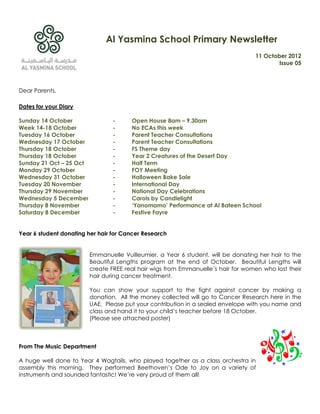Al Yasmina School Primary Newsletter
                                                                                  11 October 2012
                                                                                          Issue 05



Dear Parents,

Dates for your Diary

Sunday 14 October                -     Open House 8am – 9.30am
Week 14-18 October               -     No ECAs this week
Tuesday 16 October               -     Parent Teacher Consultations
Wednesday 17 October             -     Parent Teacher Consultations
Thursday 18 October              -     FS Theme day
Thursday 18 October              -     Year 2 Creatures of the Desert Day
Sunday 21 Oct – 25 Oct           -     Half Term
Monday 29 October                -     FOY Meeting
Wednesday 31 October             -     Halloween Bake Sale
Tuesday 20 November              -     International Day
Thursday 29 November             -     National Day Celebrations
Wednesday 5 December             -     Carols by Candlelight
Thursday 8 November              -     ‘Yanomamo’ Performance at Al Bateen School
Saturday 8 December              -     Festive Fayre


Year 6 student donating her hair for Cancer Research


                         Emmanuelle Vuilleumier, a Year 6 student, will be donating her hair to the
                         Beautiful Lengths program at the end of October. Beautiful Lengths will
                         create FREE real hair wigs from Emmanuelle‟s hair for women who lost their
                         hair during cancer treatment.

                         You can show your support to the fight against cancer by making a
                         donation. All the money collected will go to Cancer Research here in the
                         UAE. Please put your contribution in a sealed envelope with you name and
                         class and hand it to your child‟s teacher before 18 October.
                         (Please see attached poster)



From The Music Department

A huge well done to Year 4 Wagtails, who played together as a class orchestra in
assembly this morning. They performed Beethoven‟s Ode to Joy on a variety of
instruments and sounded fantastic! We‟re very proud of them all!
 