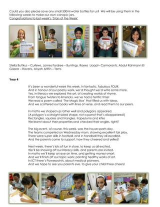 Could you also please save any small 500ml water bottles for us? We will be using them in the
following weeks to make our own canopic jars.
Congratulations to last week‟s „Stars of the Week‟




Stella Buttkus – Curlews, James Fordree – Buntings, Raees Liaqat– Cormorants, Abdul Rahmann El
Gazzar – Ravens, Aisyah Ariffin – Terns


Year 4

             It‟s been a wonderful week this week, in fantastic, fabulous FOUR.
             And in honour of our poetry work, we‟d thought we‟d write some more.
             Yes, in literacy we explored the art, of creating worlds of rhyme.
             From tongue twisters to limericks, we‟ve had a terrific time!
             We read a poem called „The Magic Box‟ that filled us with ideas.
             And we scattered our books with lines of verse, and read them to our peers.

             In maths we shaped up rather well and polygons appeared.
             (A polygon‟s a straight-sided shape, not a parrot that‟s disappeared!)
             Rectangles, squares and triangles, trapeziums and kites
             We learnt about their properties and checked their angles, right?

             The big event, of course, this week, was the house sports day.
             The teams competed on Wednesday morn, showing excellent fair play.
             There were super skills in football, and in handball they all excelled,
             And the parents came to support, how they cheered and yelled!

             Next week, there‟s lots of fun in store, to keep us all excited,
             We‟ll be showing off our literacy skills, and parents are invited.
             In maths we‟ll keep an eye on time, and getting money-smart.
             And we‟ll finish off our topic work; painting healthy works of art.
             In ICT there‟s Powerpoints, about medical pioneers.
             And we hope to see you parents eve, to give your child three cheers!
 