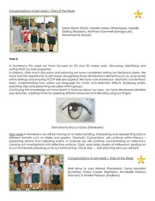 Congratulations to last week‟s „Stars of the Week




                                       Sairah Bashir (Pipits), Isabella Harley (Wheatears), Isabelle
                                       Darling (Warblers), Matthew Gammell (Sandgrouse),
                                       Mohamed AL Nowais.




Year 5

In Numeracy this week we have focused on 2D and 3D shape work. Discussing, identifying and
sorting them by their properties.
In Literacy, after much discussion and planning we have completed writing our flashback stories. We
have had the opportunity to self assess, recognising those all important elements such as using senses
within settings and ensuring VCOP skills are applied. We have now started our „dramatic conventions‟
topic, understanding how writers use language for comic and dramatic effects . Analysing scripts,
watching clips and presenting role plays within groups.
Continuing the knowledge we have learnt in Science about our eyes, we have developed detailed
eye sketches, creating tones by applying different pressures and blending using our fingers.




                                Sketched by Eros La Gona (Parakeets)

Next week in Numeracy we will be moving on to data handling. Interpreting and representing data in
different formats such as tables and graphs. „Dramatic Conventions‟ will continue within literacy –
presenting drama from following scripts. In Science we will continue concentrating on reflections,
carrying out investigations into reflective surfaces. Topic work looks closely at Hollywood, leading on
to our homework preparing us for our forthcoming „Oscar day‟.... Get planning who you will be?!


                                            Congratulations to last week‟s „Stars of the Week


                                            Well done to Julia Wahed (Parakeets), Sama Hanafieh
                                            (Sunbirds), Fraser Cassels (Nightjars), Annabelle Harrison
                                            (Mynahs) & Amelia Pearson (Swallows)
 