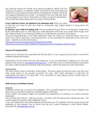 The National Institute for Health and Clinical Excellence (NICE) and the
American Academy of Pediatrics (AAP) recommend that fever-reducing
medications (anti-pyretic) should only be considered for children with fever
who appear distressed and unwell. It is important that any child with fever
is encouraged to rest and to drink plenty of fluids, to prevent dehydration.
They should be closely observed for any signs of serious illness.

If your child has a fever, but appears to be otherwise well, there is no need
to feel that you have to give your child an anti-pyretic (eg: Calpol, Brufen) to bring down the
temperature.
If, however, your child isn’t feeling well, then go ahead and give them an anti-pyretic. Calpol and
Brufen also relieve pain, so will make your child feel better when they are unwell. Note though, that
the Calpol or Brufen is not treating the illness but is relieving the symptoms of the illness.
Give just Calpol or Brufen. If the initial medication does not make your child feel better, then try a
dose of the other medication. Avoid giving both, as this could lead to medication errors and over-
dose. Websites for further information:
http://www.ncbi.nlm.nih.gov/pmc/articles/PMC2151818/
http://www.nhs.uk/news/2011/03March/Pages/advice-for-managing-child-fever.aspx


Friend of Al Yasmina (FOY)

Thank you to all those who supported the Primary Disco, it was a great success and I'm sure all the
children enjoyed themselves.

Preparations for the Festive Fair are well underway. If you are interested in helping out in any way
please email Janine on janineloftus@hotmail.com. In the near future we will be looking for donations
for various stalls including the Hamper stall and Tombola. Watch this space for more information.

Festive Fayre
This event will be held on Saturday, 8 December. This was a great success last year, and with your
help could prove to be equally successful this year. FOY need volunteers to help with the
organisation and also on the day itself. If you would like to help, please contact Janine Loftus at
janineloftus@hotmail.com.


Staff vacancy at Al Bateen School

Registrar
Al Bateen School has a vacancy for a Registrar. The successful applicant must have a degree and
either have or be able to obtain an attested degree certificate.
Fluent written and spoken English are essential and experience of working in a school would be
preferable.
Hours of work are 7.30 am – 3.30 pm, Sunday – Thursday, with 30 working days holiday per year. The
current salary for this post is AED 10,800 per month.
If you are interested in this position please send forward your CV together with the names and email
addresses of two referees, one of whom must be your current employer, to Miss Tahani Dabas,
Principal‟s PA, PA@albateen.sch.ae
 