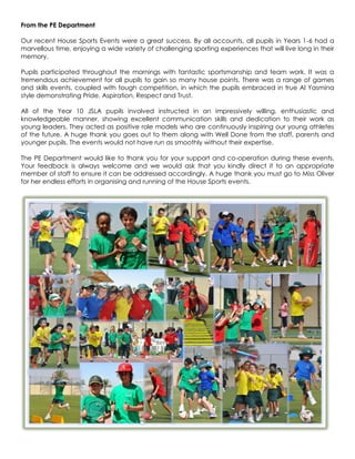 From the PE Department

Our recent House Sports Events were a great success. By all accounts, all pupils in Years 1-6 had a
marvellous time, enjoying a wide variety of challenging sporting experiences that will live long in their
memory.

Pupils participated throughout the mornings with fantastic sportsmanship and team work. It was a
tremendous achievement for all pupils to gain so many house points. There was a range of games
and skills events, coupled with tough competition, in which the pupils embraced in true Al Yasmina
style demonstrating Pride, Aspiration, Respect and Trust.

All of the Year 10 JSLA pupils involved instructed in an impressively willing, enthusiastic and
knowledgeable manner, showing excellent communication skills and dedication to their work as
young leaders. They acted as positive role models who are continuously inspiring our young athletes
of the future. A huge thank you goes out to them along with Well Done from the staff, parents and
younger pupils. The events would not have run as smoothly without their expertise.

The PE Department would like to thank you for your support and co-operation during these events.
Your feedback is always welcome and we would ask that you kindly direct it to an appropriate
member of staff to ensure it can be addressed accordingly. A huge thank you must go to Miss Oliver
for her endless efforts in organising and running of the House Sports events.
 
