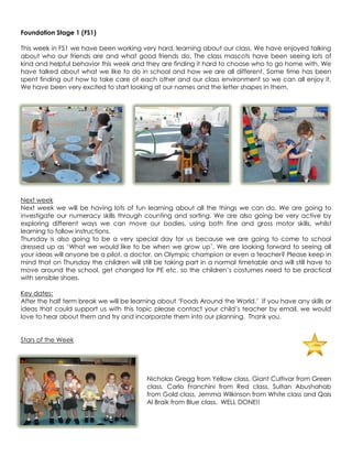 Foundation Stage 1 (FS1)

This week in FS1 we have been working very hard, learning about our class. We have enjoyed talking
about who our friends are and what good friends do. The class mascots have been seeing lots of
kind and helpful behavior this week and they are finding it hard to choose who to go home with. We
have talked about what we like to do in school and how we are all different. Some time has been
spent finding out how to take care of each other and our class environment so we can all enjoy it.
We have been very excited to start looking at our names and the letter shapes in them.




Next week
Next week we will be having lots of fun learning about all the things we can do. We are going to
investigate our numeracy skills through counting and sorting. We are also going be very active by
exploring different ways we can move our bodies, using both fine and gross motor skills, whilst
learning to follow instructions.
Thursday is also going to be a very special day for us because we are going to come to school
dressed up as „What we would like to be when we grow up‟. We are looking forward to seeing all
your ideas will anyone be a pilot, a doctor, an Olympic champion or even a teacher? Please keep in
mind that on Thursday the children will still be taking part in a normal timetable and will still have to
move around the school, get changed for PE etc. so the children‟s costumes need to be practical
with sensible shoes.

Key dates:
After the half term break we will be learning about „Foods Around the World.‟ If you have any skills or
ideas that could support us with this topic please contact your child‟s teacher by email, we would
love to hear about them and try and incorporate them into our planning. Thank you.


Stars of the Week




                                          Nicholas Gregg from Yellow class, Giant Cultivar from Green
                                          class, Carlo Franchini from Red class, Sultan Abushahab
                                          from Gold class, Jemma Wilkinson from White class and Qais
                                          Al Braik from Blue class. WELL DONE!!
 