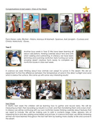 Congratulations to last week‟s „Stars of the Week




Fionn Doran- Larks, Ella Kerr – Robins, Mansour Al Mashedi - Sparrows, Assil Janajreh – Cuckoos and
Christa- Maria Inaty -Doves.


Year 2

                     Another busy week in Year 2! We have been learning all
                     about calculations, thinking carefully about tens and units
                     when adding and subtracting. In Literacy we have been
                     skimming and scanning nonfiction texts hunting out some
                     amazing desert creature facts ready to complete our
                     nonfiction books in class next week.



In science we were thinking about how animals can adapt to survive in the desert. We did an
experiment to find the difference between the temperature of sand in the direct sunlight and sand
which is below the surface. We came up with some very interesting results!




Next Week
In Maths next week the children will be learning how to gather and record data. We will be
measuring our feet, then recording our results in a chart, and then transferring them onto a bar chart.
In Literacy we will be continuing with our own nonfiction books thinking carefully about features that
we need to include. We will be making sure to add a contents page, index, glossary, lots of
interesting facts and also adding some labels and pictures. In science and topic we will be reviewing
all that we have learned throughout the last half term by looking more closely at life and survival in
the desert.
 