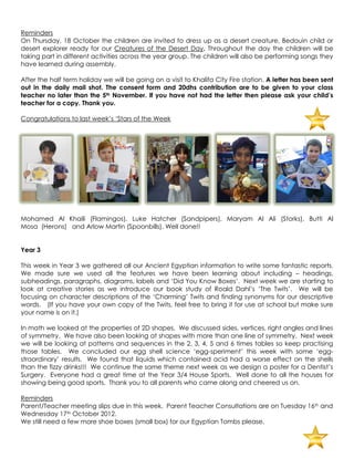 Reminders
On Thursday, 18 October the children are invited to dress up as a desert creature, Bedouin child or
desert explorer ready for our Creatures of the Desert Day. Throughout the day the children will be
taking part in different activities across the year group. The children will also be performing songs they
have learned during assembly.

After the half term holiday we will be going on a visit to Khalifa City Fire station. A letter has been sent
out in the daily mail shot. The consent form and 20dhs contribution are to be given to your class
teacher no later than the 5th November. If you have not had the letter then please ask your child’s
teacher for a copy. Thank you.

Congratulations to last week‟s „Stars of the Week




Mohamed Al Khaili (Flamingos), Luke Hatcher (Sandpipers), Maryam Al Ali (Storks), Butti Al
Mosa (Herons) and Arlow Martin (Spoonbills). Well done!!


Year 3

This week in Year 3 we gathered all our Ancient Egyptian information to write some fantastic reports.
We made sure we used all the features we have been learning about including – headings,
subheadings, paragraphs, diagrams, labels and „Did You Know Boxes‟. Next week we are starting to
look at creative stories as we introduce our book study of Roald Dahl‟s „The Twits‟. We will be
focusing on character descriptions of the „Charming‟ Twits and finding synonyms for our descriptive
words. (If you have your own copy of the Twits, feel free to bring it for use at school but make sure
your name is on it.)

In math we looked at the properties of 2D shapes. We discussed sides, vertices, right angles and lines
of symmetry. We have also been looking at shapes with more than one line of symmetry. Next week
we will be looking at patterns and sequences in the 2, 3, 4, 5 and 6 times tables so keep practising
those tables. We concluded our egg shell science „egg-speriment‟ this week with some „egg-
straordinary‟ results. We found that liquids which contained acid had a worse effect on the shells
than the fizzy drinks!!! We continue the same theme next week as we design a poster for a Dentist‟s
Surgery. Everyone had a great time at the Year 3/4 House Sports. Well done to all the houses for
showing being good sports. Thank you to all parents who came along and cheered us on.

Reminders
Parent/Teacher meeting slips due in this week. Parent Teacher Consultations are on Tuesday 16th and
Wednesday 17th October 2012.
We still need a few more shoe boxes (small box) for our Egyptian Tombs please.
 