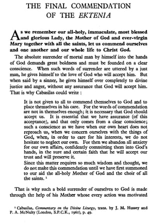 THE FINAL COMMENDATION
OF THE EKTENIA
As we remember our all-holy, immaculate, most blessed
and glorious Lady, the Mother of God and ever-virgin
Mary together with all the saints, let us commend ourselves
and one another and our whole life to Christ God.
The absolute surrender of mortal man by himself into the hands
of God demands great boldness and must be founded on a clear
conscience. When such words of surrender are uttered by a just
man, he gives himselfto the love of God who will accept him. But
when said by a sinner, he gives himself over completely to divine
justice and anger, without any assurance that God will accept him.
That is why Cabasilas could write :
It is not given to all to commend themselves to God and to
place themselves in his care. For the words ofcommendation
are not in themselves enough; it is necessary that God should
accept us. It is essential that we have assurance (of this
acceptance), and that only comes from a clear conscience;
such a conscience as we have when our own heart does not
reproach us, when we concern ourselves with the things of
God, when, in order to care for his interests, we do not
hesitate to neglect our own. For then we abandon all anxiety
for our own affairs, confidently committing them into God's
hands, in the sure and certain faith that he will accept our
trust and will preserve it.
Since this matter requires so much wisdom and thought, we
do not make this commendation until we have first summoned
to our aid the all-holy Mother of God and the choir of all
the saints. 1
That is why such a bold surrender of ourselves to God is made
through the help of his Mother whose every action was motivated
1 Cabasilas, Commentary on the Divine Liturgy, trans. by J. M. Hussey and
P. A. McNulty (London, S.P.C.K., 1960), p. 49.
 