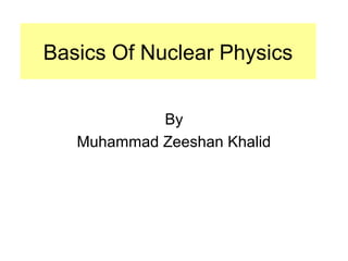 Basics Of Nuclear Physics 
By 
Muhammad Zeeshan Khalid 
 