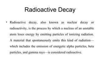 Radioactive Decay 
• Radioactive decay, also known as nuclear decay or 
radioactivity, is the process by which a nucleus of an unstable 
atom loses energy by emitting particles of ionizing radiation. 
A material that spontaneously emits this kind of radiation— 
which includes the emission of energetic alpha particles, beta 
particles, and gamma rays—is considered radioactive. 
 
