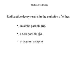 Radioactive Decay 
Radioactive decay results in the emission of either: 
• an alpha particle (a), 
• a beta particle (b), 
• or a gamma ray(g). 
 