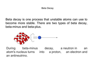 Beta Decay 
Beta decay is one process that unstable atoms can use to 
become more stable. There are two types of beta decay, 
beta-minus and beta-plus. 
During beta-minus decay, a neutron in an 
atom's nucleus turns into a proton, an electron and 
an antineutrino. 
 