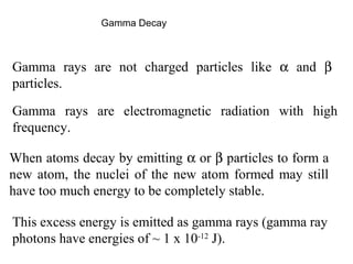 Gamma Decay 
Gamma rays are not charged particles like a and b 
particles. 
Gamma rays are electromagnetic radiation with high 
frequency. 
When atoms decay by emitting a or b particles to form a 
new atom, the nuclei of the new atom formed may still 
have too much energy to be completely stable. 
This excess energy is emitted as gamma rays (gamma ray 
photons have energies of ~ 1 x 10-12 J). 
 