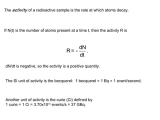 The activity of a radioactive sample is the rate at which atoms decay. 
If N(t) is the number of atoms present at a time t, then the activity R is 
R = - dN . 
dt 
dN/dt is negative, so the activity is a positive quantity. 
The SI unit of activity is the becquerel: 1 becquerel = 1 Bq = 1 event/second. 
Another unit of activity is the curie (Ci) defined by 
1 curie = 1 Ci = 3.70x1010 events/s = 37 GBq. 
 