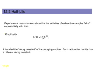 12.2 Half-Life 
Experimental measurements show that the activities of radioactive samples fall off 
exponentially with time. 
*Empirically: 
R = -R e -λt 
. 
0 l is called the “decay constant” of the decaying nuclide. Each radioactive nuclide has 
a different decay constant. 
*Argh! 
 