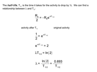 The half-life , T½, is the time it takes for the activity to drop by ½. We can find a 
relationship between l and T½: 
R = -R e 
2 
0 -λΤ 1/2 
0 
activity after T original activity ½ 
1 = e-λΤ 1/2 
2 
e+λΤ 1/2 = 2 
( ) 1/2 lΤ = ln 2 
( ) 
1/2 1/2 
ln 2 0.693 = = 
Τ Τ 
l 
 