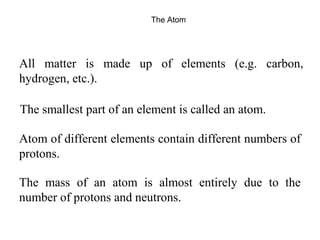 The Atom 
All matter is made up of elements (e.g. carbon, 
hydrogen, etc.). 
The smallest part of an element is called an atom. 
Atom of different elements contain different numbers of 
protons. 
The mass of an atom is almost entirely due to the 
number of protons and neutrons. 
 