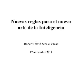 Nuevas reglas para el nuevo
  arte de la Inteligencia


     Robert David Steele VIvas

         17 noviembre 2011
 