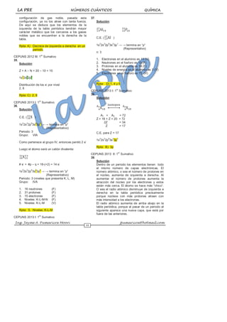 LA PRE NÚMEROS CUÁNTICOS QUÍMICA
Ing. Jayme A. Pumaricra Moori jpumaricra@hotmail.com
11
configuración de gas noble, pasada esta
configuración, ya no los atrae con tanta fuerza.
De aquí se deduce que los elementos de la
izquierda de la tabla periódica tendrán mayor
carácter metálico que los cercanos a los gases
nobles que se encuentran a la derecha de la
tabla.
Rpta: A) Decrece de izquierda a derecha en un
periodo.
CEPUNS 2012 III: 1
er
Sumativo
35.
Solución:
Z = A – N = 20 – 10 = 10
1s
2
2s
2
2p
6
Distribución de los e
-
por nivel
2, 8
Rpta: C) 2, 8
CEPUNS 2013 I: 1
er
Sumativo
36.
Solución:
C.E. ( )
1s
2
2s
2
2p
6
3s
2
3p
4
→ → termina en “p”
(Representativo)
Periodo: 3
Grupo: VIA
Como pertenece al grupo IV, entonces perdió 2 e
-
Luego el átomo será un catión divalente:
# e
-
= #p – q = 16-(+2) = 14 e
-
1s
2
2s
2
2p
6
3s
2
3p
2
→ → termina en “p”
(Representativo)
Periodo: 3 (niveles que presenta K, L, M)
Grupo: IVA
1. 16 neutrones (F)
2. 31 protones (F)
3. 15 electrones (F)
4. Niveles: K-L-M-N (F)
5. Niveles: K-L-M (V)
Rpta: 5. Niveles: K-L-M
CEPUNS 2013 I: 1
er
Sumativo
37.
Solución:
C.E. ( )
1s
2
2s
2
2p
6
3s
2
3p
1
→ → termina en “p”
(Representativo)
n: 3
1. Electrones en el aluminio es 13 (V)
2. Neutrones en el fosforo es 15 (F)
3. Protones en el aluminio es 14 (F)
4. Niveles de energía en el aluminio es 3 (V)
5. Electrones en el fosforo es 15 (V)
Rpta: D) 1, 4 y 5
CEPUNS 2013 I: 1
er
Sumativo
38.
Solución:
A1 + A2 = 72
Z + 18 + Z + 20 = 72
2Z = 34
Z = 17
C.E. para Z = 17
1s
2
2s
2
2p
6
3s
2
3p
5
Rpta: B) 3p
CEPUNS 2013 II: 1
er
Sumativo
39.
Solución:
Dentro de un periodo los elementos tienen todo
el mismo número de capas electrónicas. El
número atómico, o sea el número de protones en
el núcleo, aumenta de izquierda a derecha. Al
aumentar el número de protones aumenta la
atracción del núcleo por los electrones y estos
están más cerca. El átomo se hace más “chico”.
O sea el radio atómico disminuye de izquierda a
derecha en la tabla periódica precisamente
porque núcleos con más protones atraen con
más intensidad a los electrones.
El radio atómico aumenta de arriba abajo en la
tabla periódica, porque al pasar de un periodo al
siguiente aparece una nueva capa, que está por
fuera de las anteriores.
 