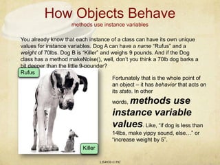 How Objects Behavemethods use instance variables LIS4930 © PIC You already know that each instance of a class can have its own unique values for instance variables. Dog A can have a name “Rufus” and a weight of 70lbs. Dog B is “Killer” and weighs 9 pounds. And if the Dog class has a method makeNoise(), well, don’t you think a 70lb dog barks a bit deeper than the little 9-pounder? Rufus Killer Fortunately that is the whole point of an object – it has behavior that acts on its state. In other words, methods use instance variable values. Like, “if dog is less than 14lbs, make yippy sound, else…” or “increase weight by 5”. 