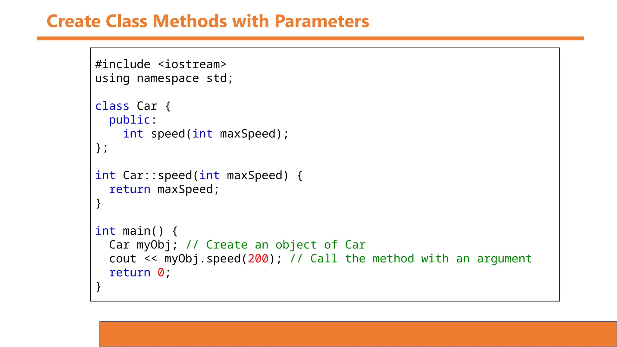 Create Class Methods with Parameters
#include <iostream>
using namespace std;
class Car {
public:
int speed(int maxSpeed);
};
int Car::speed(int maxSpeed) {
return maxSpeed;
}
int main() {
Car myObj; // Create an object of Car
cout << myObj.speed(200); // Call the method with an argument
return 0;
}
 