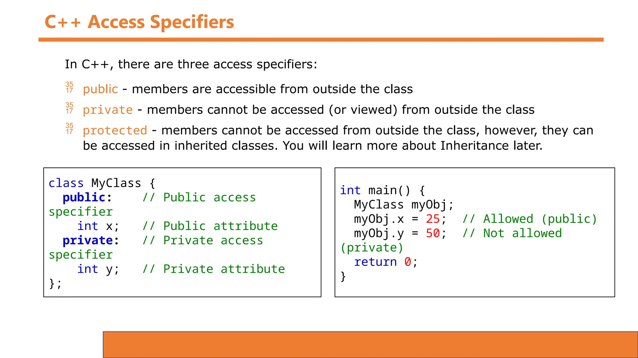 C++ Access Specifiers
In C++, there are three access specifiers:
 public - members are accessible from outside the class
 private - members cannot be accessed (or viewed) from outside the class
 protected - members cannot be accessed from outside the class, however, they can
be accessed in inherited classes. You will learn more about Inheritance later.
class MyClass {
public: // Public access
specifier
int x; // Public attribute
private: // Private access
specifier
int y; // Private attribute
};
int main() {
MyClass myObj;
myObj.x = 25; // Allowed (public)
myObj.y = 50; // Not allowed
(private)
return 0;
}
 