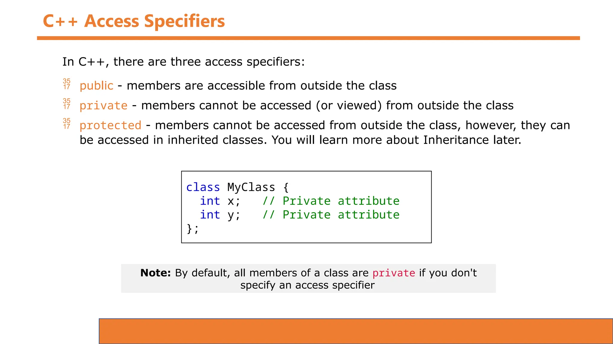 C++ Access Specifiers
In C++, there are three access specifiers:
 public - members are accessible from outside the class
 private - members cannot be accessed (or viewed) from outside the class
 protected - members cannot be accessed from outside the class, however, they can
be accessed in inherited classes. You will learn more about Inheritance later.
class MyClass {
int x; // Private attribute
int y; // Private attribute
};
Note: By default, all members of a class are private if you don't
specify an access specifier
 