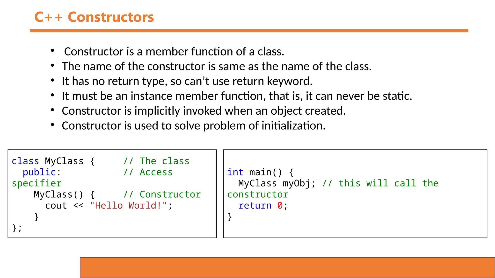 C++ Constructors
• Constructor is a member function of a class.
• The name of the constructor is same as the name of the class.
• It has no return type, so can’t use return keyword.
• It must be an instance member function, that is, it can never be static.
• Constructor is implicitly invoked when an object created.
• Constructor is used to solve problem of initialization.
class MyClass { // The class
public: // Access
specifier
MyClass() { // Constructor
cout << "Hello World!";
}
};
int main() {
MyClass myObj; // this will call the
constructor
return 0;
}
 