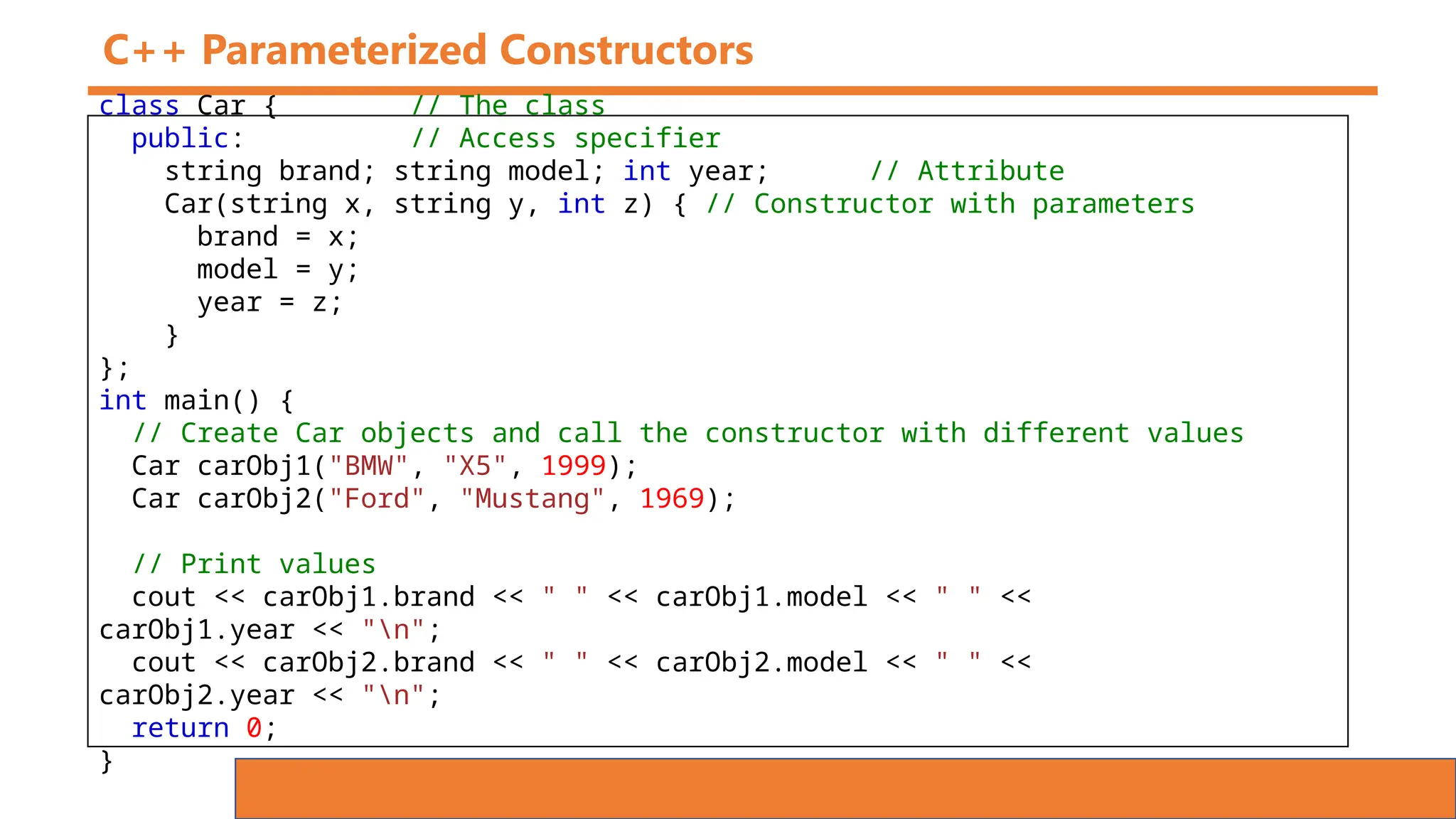 C++ Parameterized Constructors
class Car { // The class
public: // Access specifier
string brand; string model; int year; // Attribute
Car(string x, string y, int z) { // Constructor with parameters
brand = x;
model = y;
year = z;
}
};
int main() {
// Create Car objects and call the constructor with different values
Car carObj1("BMW", "X5", 1999);
Car carObj2("Ford", "Mustang", 1969);
// Print values
cout << carObj1.brand << " " << carObj1.model << " " <<
carObj1.year << "n";
cout << carObj2.brand << " " << carObj2.model << " " <<
carObj2.year << "n";
return 0;
}
 