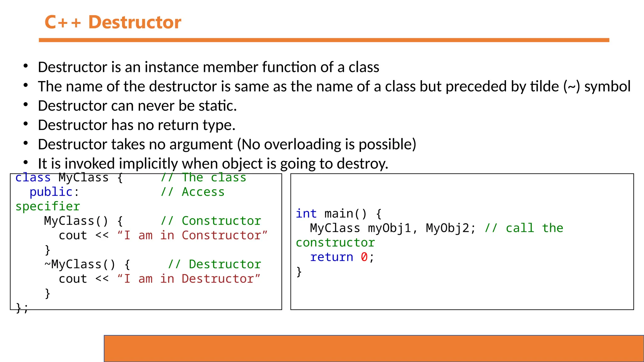 C++ Destructor
• Destructor is an instance member function of a class
• The name of the destructor is same as the name of a class but preceded by tilde (~) symbol
• Destructor can never be static.
• Destructor has no return type.
• Destructor takes no argument (No overloading is possible)
• It is invoked implicitly when object is going to destroy.
class MyClass { // The class
public: // Access
specifier
MyClass() { // Constructor
cout << “I am in Constructor”
}
~MyClass() { // Destructor
cout << “I am in Destructor”
}
};
int main() {
MyClass myObj1, MyObj2; // call the
constructor
return 0;
}
 