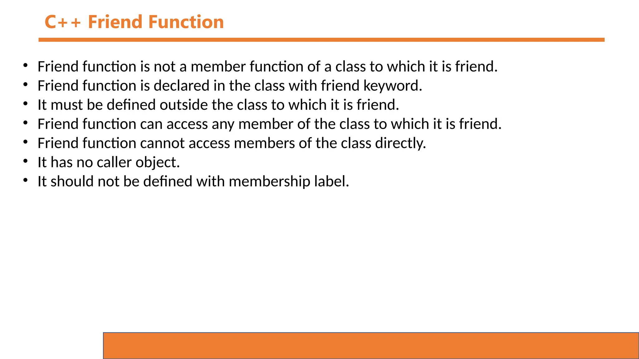 C++ Friend Function
• Friend function is not a member function of a class to which it is friend.
• Friend function is declared in the class with friend keyword.
• It must be defined outside the class to which it is friend.
• Friend function can access any member of the class to which it is friend.
• Friend function cannot access members of the class directly.
• It has no caller object.
• It should not be defined with membership label.
 