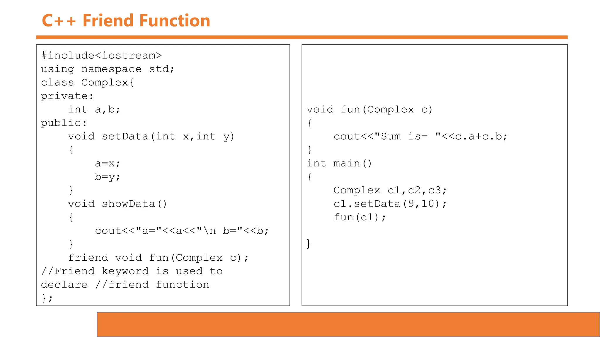 C++ Friend Function
#include<iostream>
using namespace std;
class Complex{
private:
int a,b;
public:
void setData(int x,int y)
{
a=x;
b=y;
}
void showData()
{
cout<<"a="<<a<<"n b="<<b;
}
friend void fun(Complex c);
//Friend keyword is used to
declare //friend function
};
void fun(Complex c)
{
cout<<"Sum is= "<<c.a+c.b;
}
int main()
{
Complex c1,c2,c3;
c1.setData(9,10);
fun(c1);
}
 