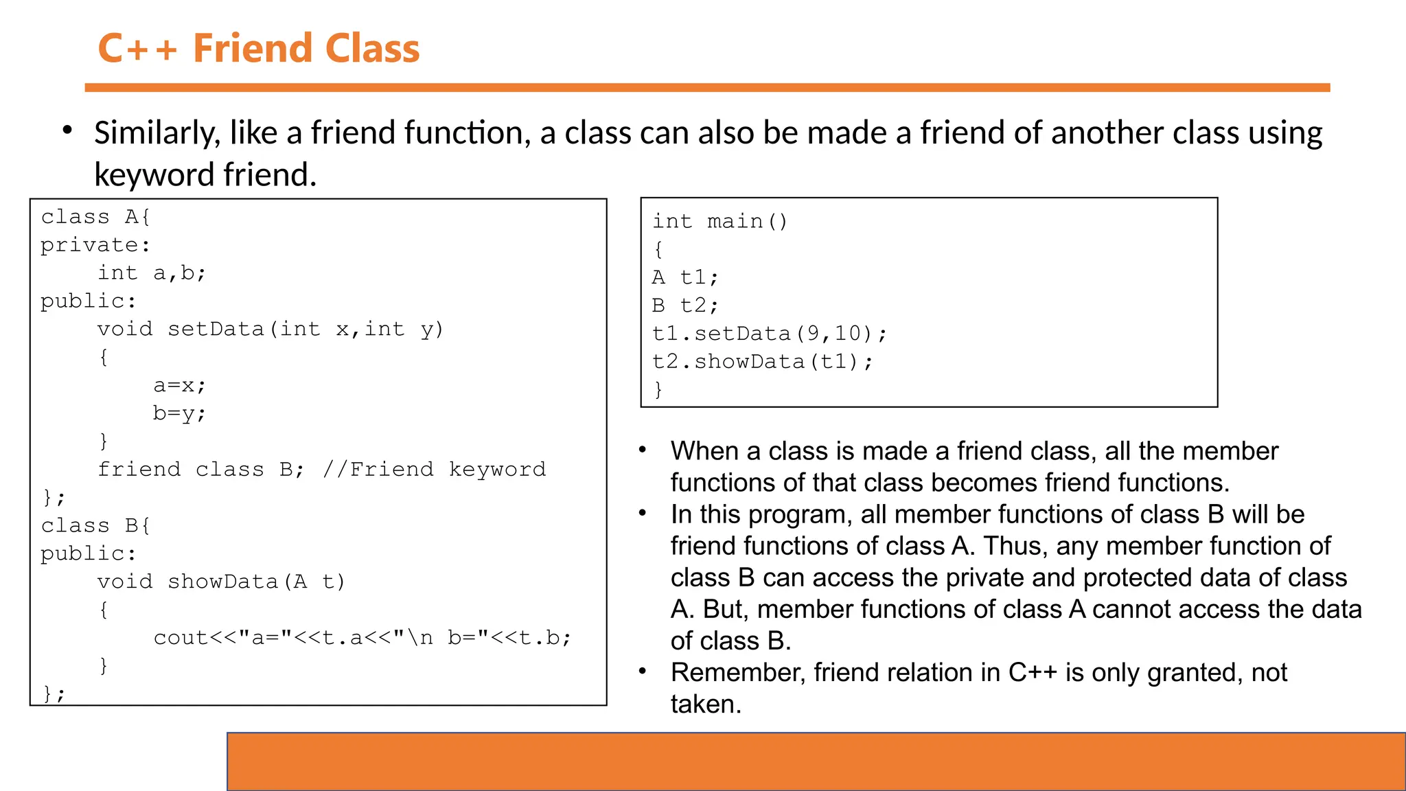 C++ Friend Class
• Similarly, like a friend function, a class can also be made a friend of another class using
keyword friend.
class A{
private:
int a,b;
public:
void setData(int x,int y)
{
a=x;
b=y;
}
friend class B; //Friend keyword
};
class B{
public:
void showData(A t)
{
cout<<"a="<<t.a<<"n b="<<t.b;
}
};
int main()
{
A t1;
B t2;
t1.setData(9,10);
t2.showData(t1);
}
• When a class is made a friend class, all the member
functions of that class becomes friend functions.
• In this program, all member functions of class B will be
friend functions of class A. Thus, any member function of
class B can access the private and protected data of class
A. But, member functions of class A cannot access the data
of class B.
• Remember, friend relation in C++ is only granted, not
taken.
 