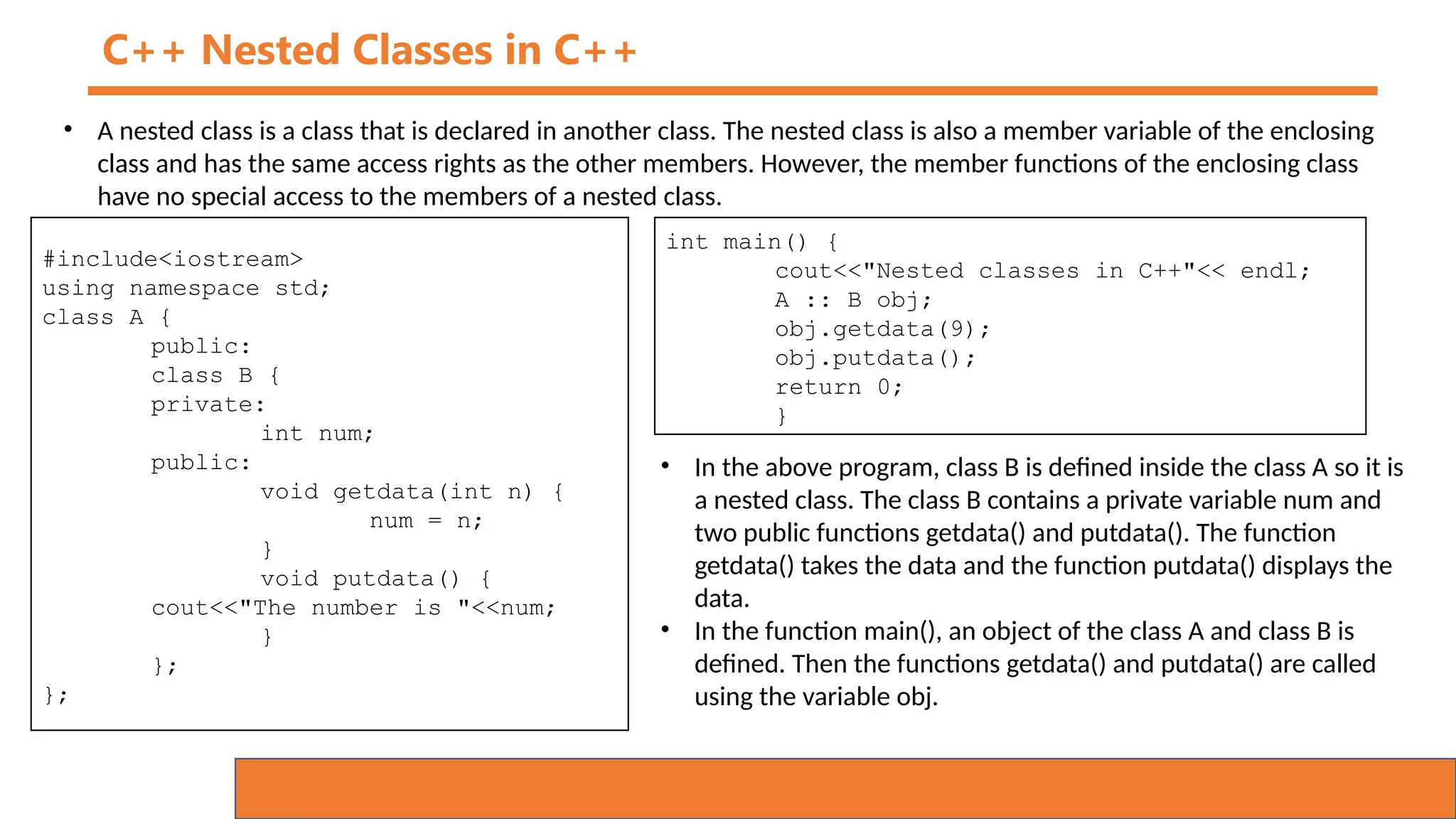 C++ Nested Classes in C++
• A nested class is a class that is declared in another class. The nested class is also a member variable of the enclosing
class and has the same access rights as the other members. However, the member functions of the enclosing class
have no special access to the members of a nested class.
#include<iostream>
using namespace std;
class A {
public:
class B {
private:
int num;
public:
void getdata(int n) {
num = n;
}
void putdata() {
cout<<"The number is "<<num;
}
};
};
int main() {
cout<<"Nested classes in C++"<< endl;
A :: B obj;
obj.getdata(9);
obj.putdata();
return 0;
}
• In the above program, class B is defined inside the class A so it is
a nested class. The class B contains a private variable num and
two public functions getdata() and putdata(). The function
getdata() takes the data and the function putdata() displays the
data.
• In the function main(), an object of the class A and class B is
defined. Then the functions getdata() and putdata() are called
using the variable obj.
 