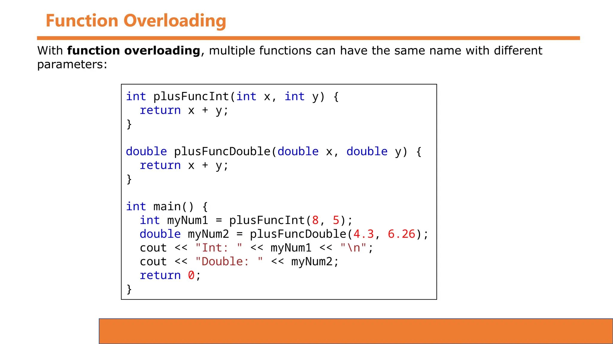 Function Overloading
int plusFuncInt(int x, int y) {
return x + y;
}
double plusFuncDouble(double x, double y) {
return x + y;
}
int main() {
int myNum1 = plusFuncInt(8, 5);
double myNum2 = plusFuncDouble(4.3, 6.26);
cout << "Int: " << myNum1 << "n";
cout << "Double: " << myNum2;
return 0;
}
With function overloading, multiple functions can have the same name with different
parameters:
 