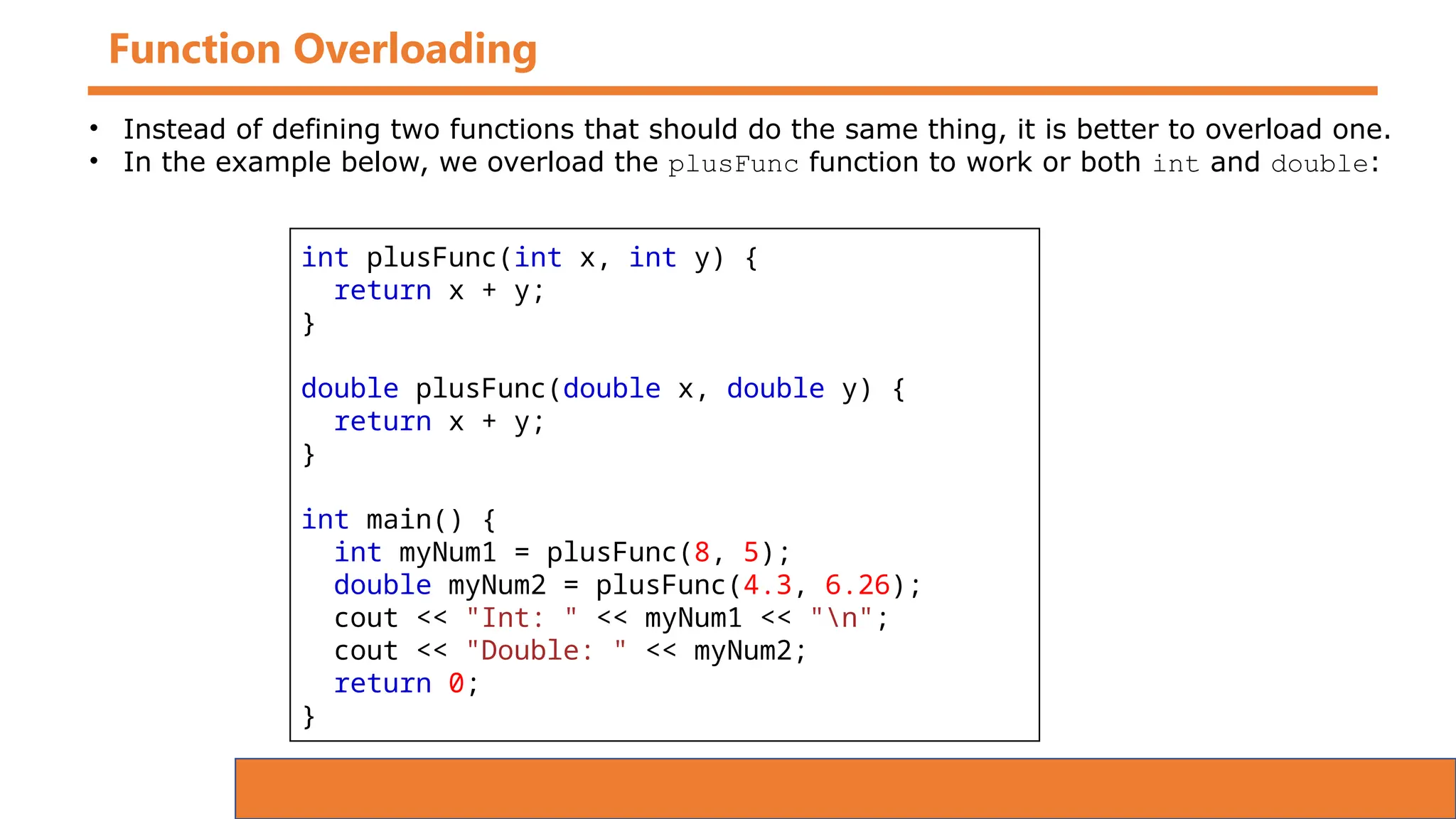 Function Overloading
int plusFunc(int x, int y) {
return x + y;
}
double plusFunc(double x, double y) {
return x + y;
}
int main() {
int myNum1 = plusFunc(8, 5);
double myNum2 = plusFunc(4.3, 6.26);
cout << "Int: " << myNum1 << "n";
cout << "Double: " << myNum2;
return 0;
}
• Instead of defining two functions that should do the same thing, it is better to overload one.
• In the example below, we overload the plusFunc function to work or both int and double:
 