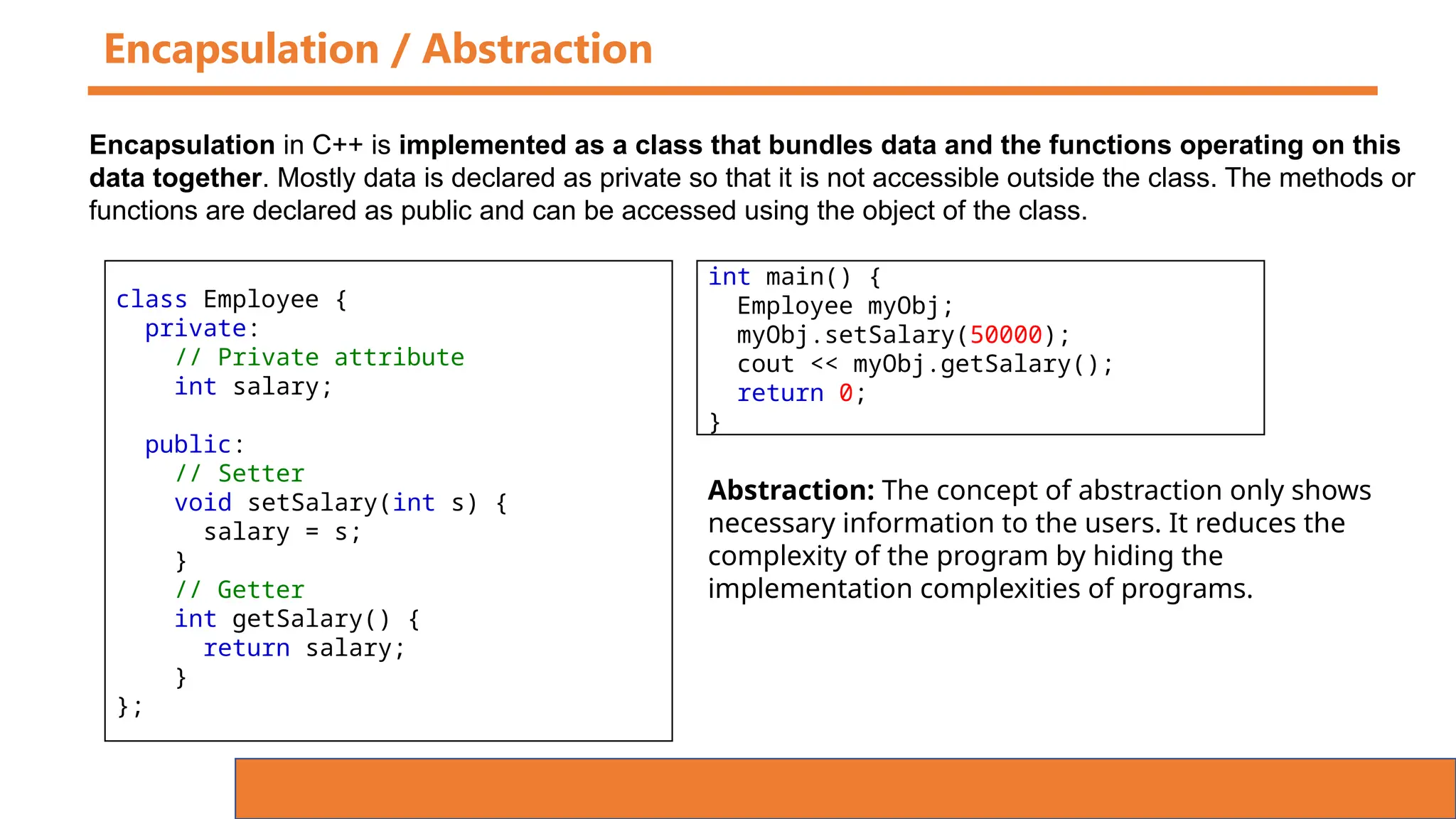 Encapsulation / Abstraction
class Employee {
private:
// Private attribute
int salary;
public:
// Setter
void setSalary(int s) {
salary = s;
}
// Getter
int getSalary() {
return salary;
}
};
Encapsulation in C++ is implemented as a class that bundles data and the functions operating on this
data together. Mostly data is declared as private so that it is not accessible outside the class. The methods or
functions are declared as public and can be accessed using the object of the class.
int main() {
Employee myObj;
myObj.setSalary(50000);
cout << myObj.getSalary();
return 0;
}
Abstraction: The concept of abstraction only shows
necessary information to the users. It reduces the
complexity of the program by hiding the
implementation complexities of programs.
 