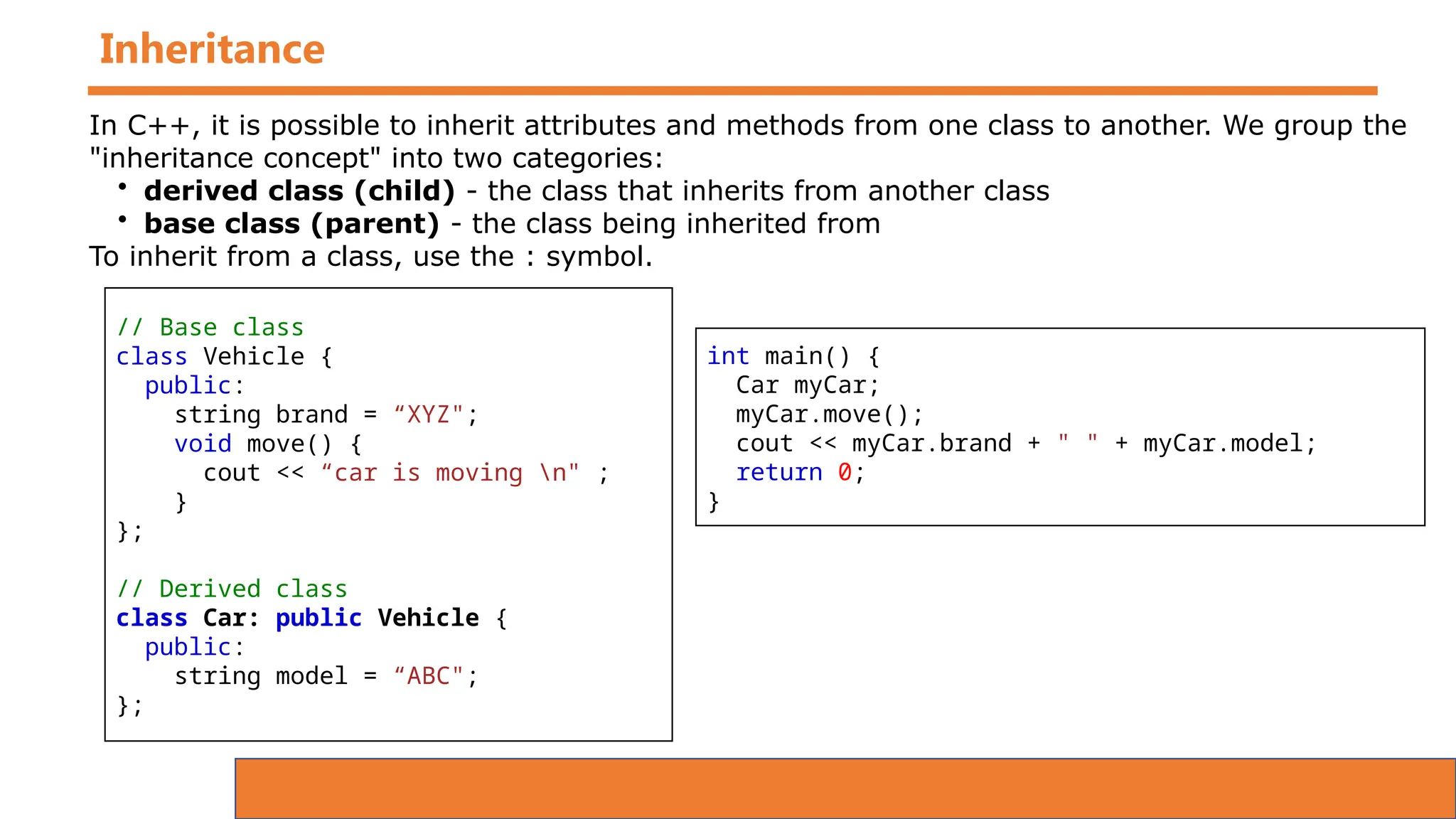 Inheritance
// Base class
class Vehicle {
public:
string brand = “XYZ";
void move() {
cout << “car is moving n" ;
}
};
// Derived class
class Car: public Vehicle {
public:
string model = “ABC";
};
In C++, it is possible to inherit attributes and methods from one class to another. We group the
"inheritance concept" into two categories:
• derived class (child) - the class that inherits from another class
• base class (parent) - the class being inherited from
To inherit from a class, use the : symbol.
int main() {
Car myCar;
myCar.move();
cout << myCar.brand + " " + myCar.model;
return 0;
}
 