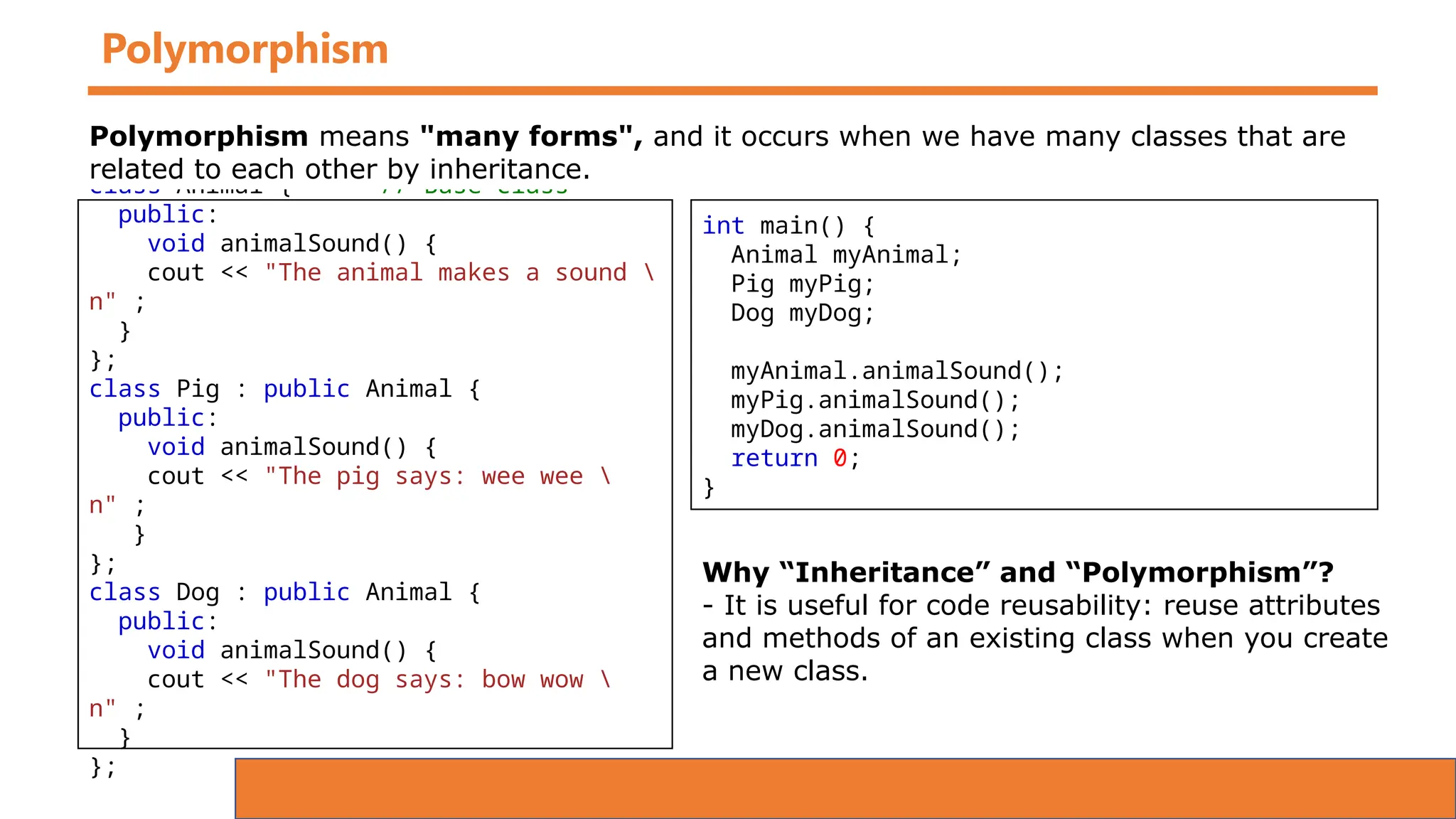 Polymorphism
class Animal { // Base class
public:
void animalSound() {
cout << "The animal makes a sound 
n" ;
}
};
class Pig : public Animal {
public:
void animalSound() {
cout << "The pig says: wee wee 
n" ;
}
};
class Dog : public Animal {
public:
void animalSound() {
cout << "The dog says: bow wow 
n" ;
}
};
Polymorphism means "many forms", and it occurs when we have many classes that are
related to each other by inheritance.
int main() {
Animal myAnimal;
Pig myPig;
Dog myDog;
myAnimal.animalSound();
myPig.animalSound();
myDog.animalSound();
return 0;
}
Why “Inheritance” and “Polymorphism”?
- It is useful for code reusability: reuse attributes
and methods of an existing class when you create
a new class.
 
