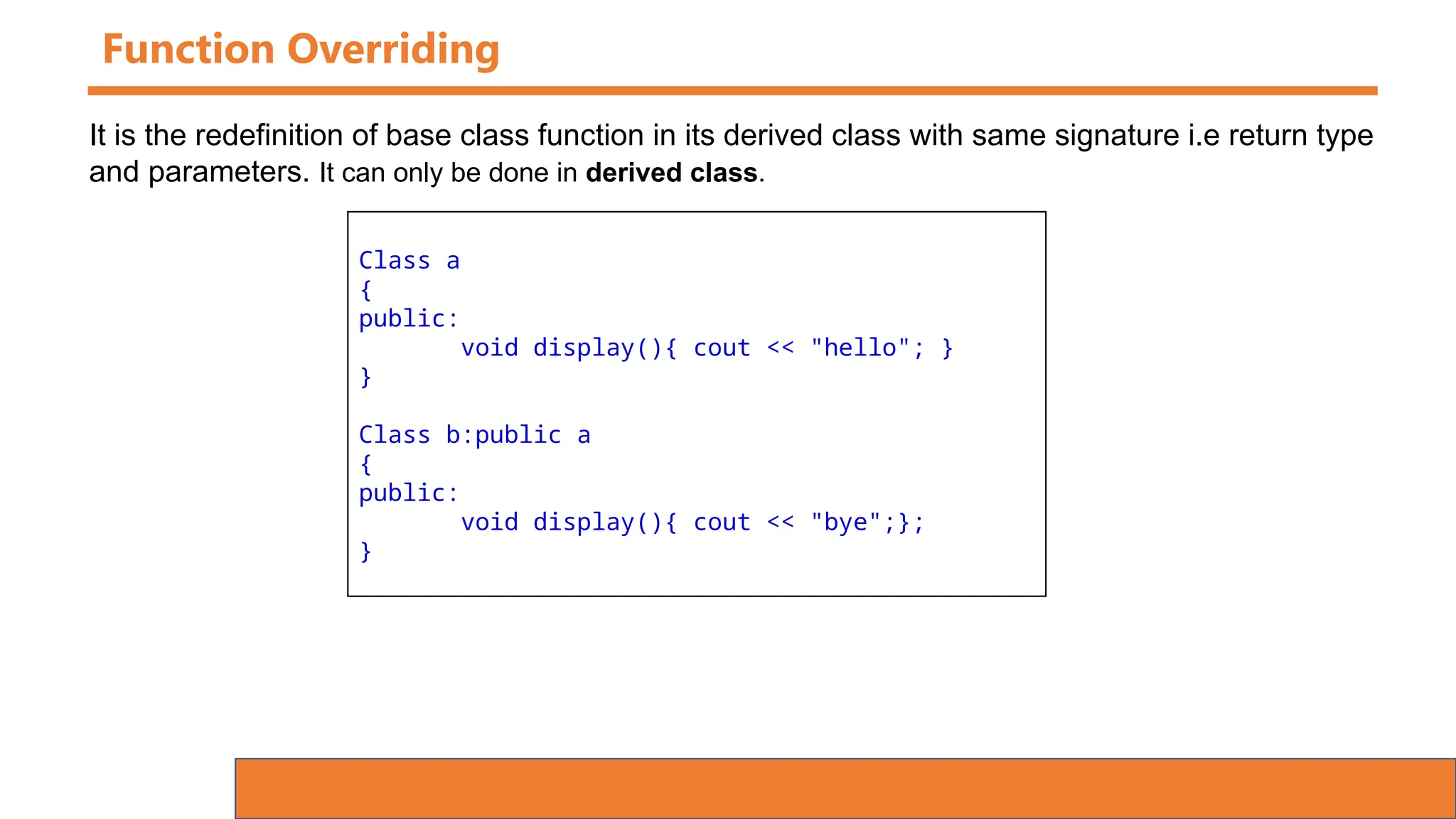 Function Overriding
Class a
{
public:
void display(){ cout << "hello"; }
}
Class b:public a
{
public:
void display(){ cout << "bye";};
}
It is the redefinition of base class function in its derived class with same signature i.e return type
and parameters. It can only be done in derived class.
 