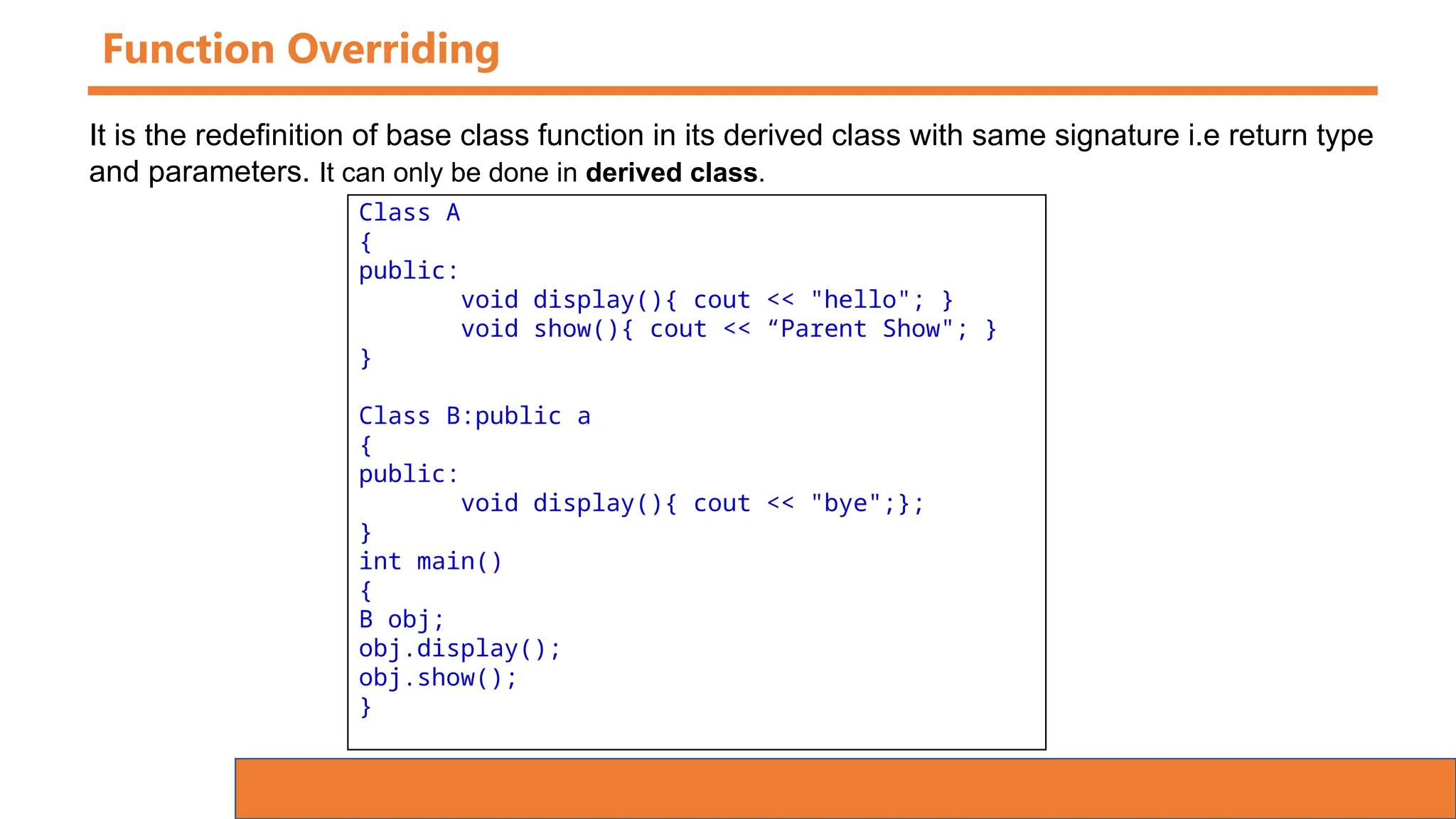Function Overriding
Class A
{
public:
void display(){ cout << "hello"; }
void show(){ cout << “Parent Show"; }
}
Class B:public a
{
public:
void display(){ cout << "bye";};
}
int main()
{
B obj;
obj.display();
obj.show();
}
It is the redefinition of base class function in its derived class with same signature i.e return type
and parameters. It can only be done in derived class.
 