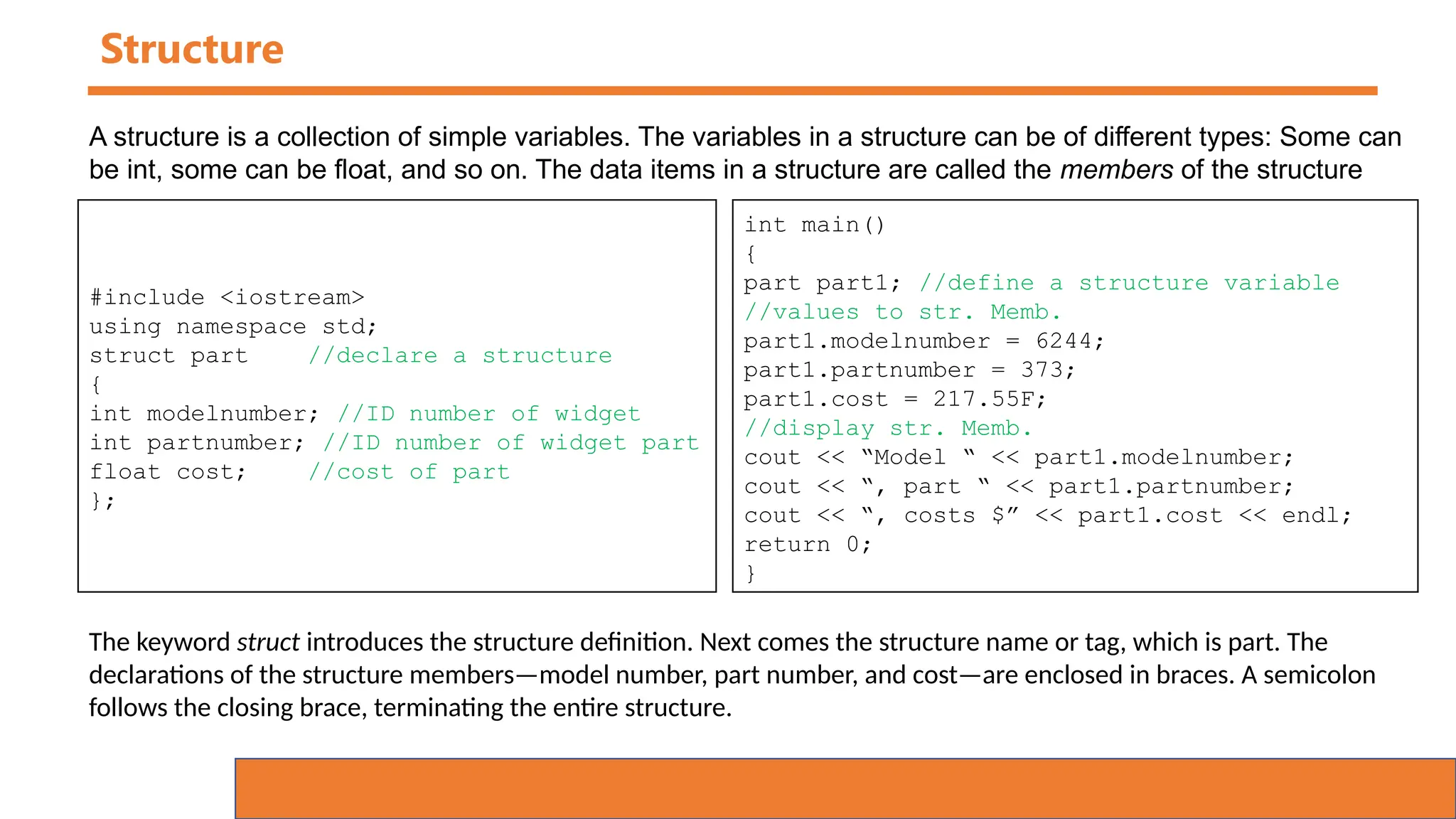 Structure
#include <iostream>
using namespace std;
struct part //declare a structure
{
int modelnumber; //ID number of widget
int partnumber; //ID number of widget part
float cost; //cost of part
};
A structure is a collection of simple variables. The variables in a structure can be of different types: Some can
be int, some can be float, and so on. The data items in a structure are called the members of the structure
int main()
{
part part1; //define a structure variable
//values to str. Memb.
part1.modelnumber = 6244;
part1.partnumber = 373;
part1.cost = 217.55F;
//display str. Memb.
cout << “Model “ << part1.modelnumber;
cout << “, part “ << part1.partnumber;
cout << “, costs $” << part1.cost << endl;
return 0;
}
The keyword struct introduces the structure definition. Next comes the structure name or tag, which is part. The
declarations of the structure members—model number, part number, and cost—are enclosed in braces. A semicolon
follows the closing brace, terminating the entire structure.
 