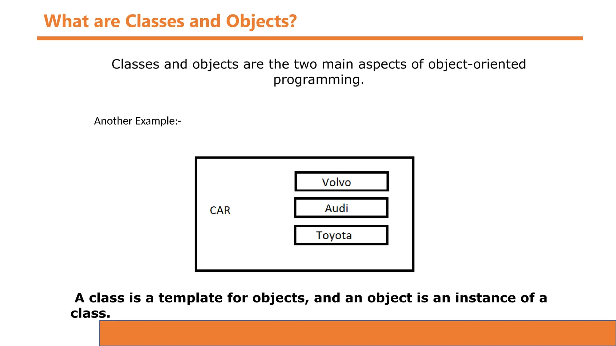 What are Classes and Objects?
Classes and objects are the two main aspects of object-oriented
programming.
Another Example:-
A class is a template for objects, and an object is an instance of a
class.
 