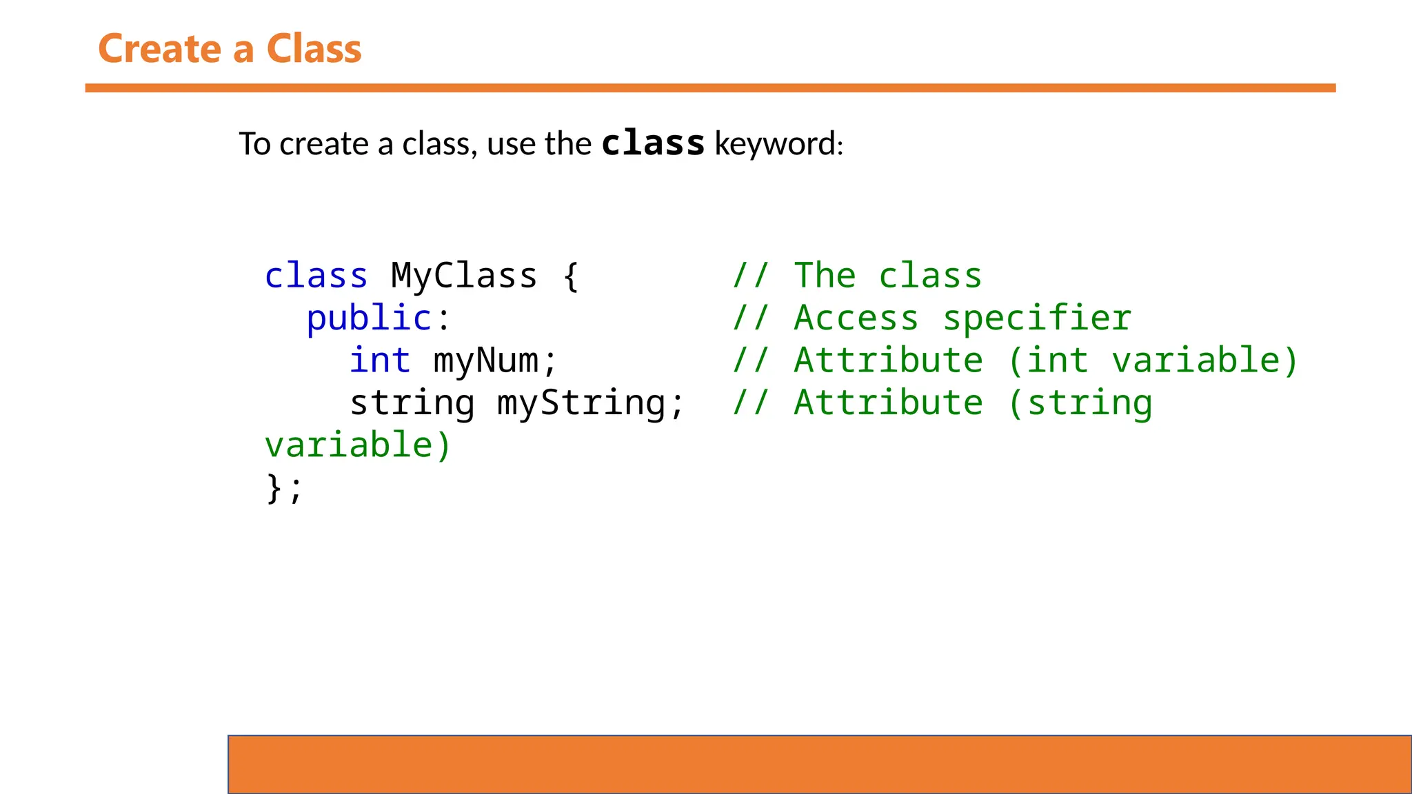 Create a Class
To create a class, use the class keyword:
class MyClass { // The class
public: // Access specifier
int myNum; // Attribute (int variable)
string myString; // Attribute (string
variable)
};
 