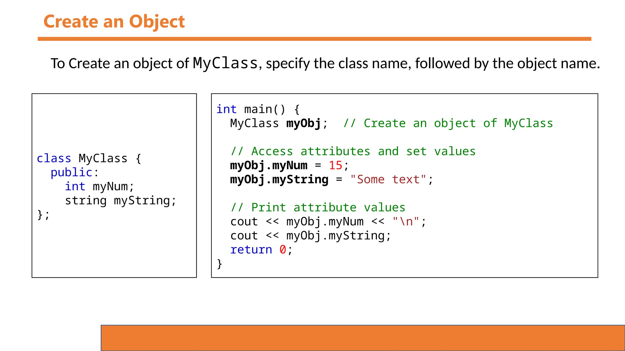 Create an Object
To Create an object of MyClass, specify the class name, followed by the object name.
class MyClass {
public:
int myNum;
string myString;
};
int main() {
MyClass myObj; // Create an object of MyClass
// Access attributes and set values
myObj.myNum = 15;
myObj.myString = "Some text";
// Print attribute values
cout << myObj.myNum << "n";
cout << myObj.myString;
return 0;
}
 