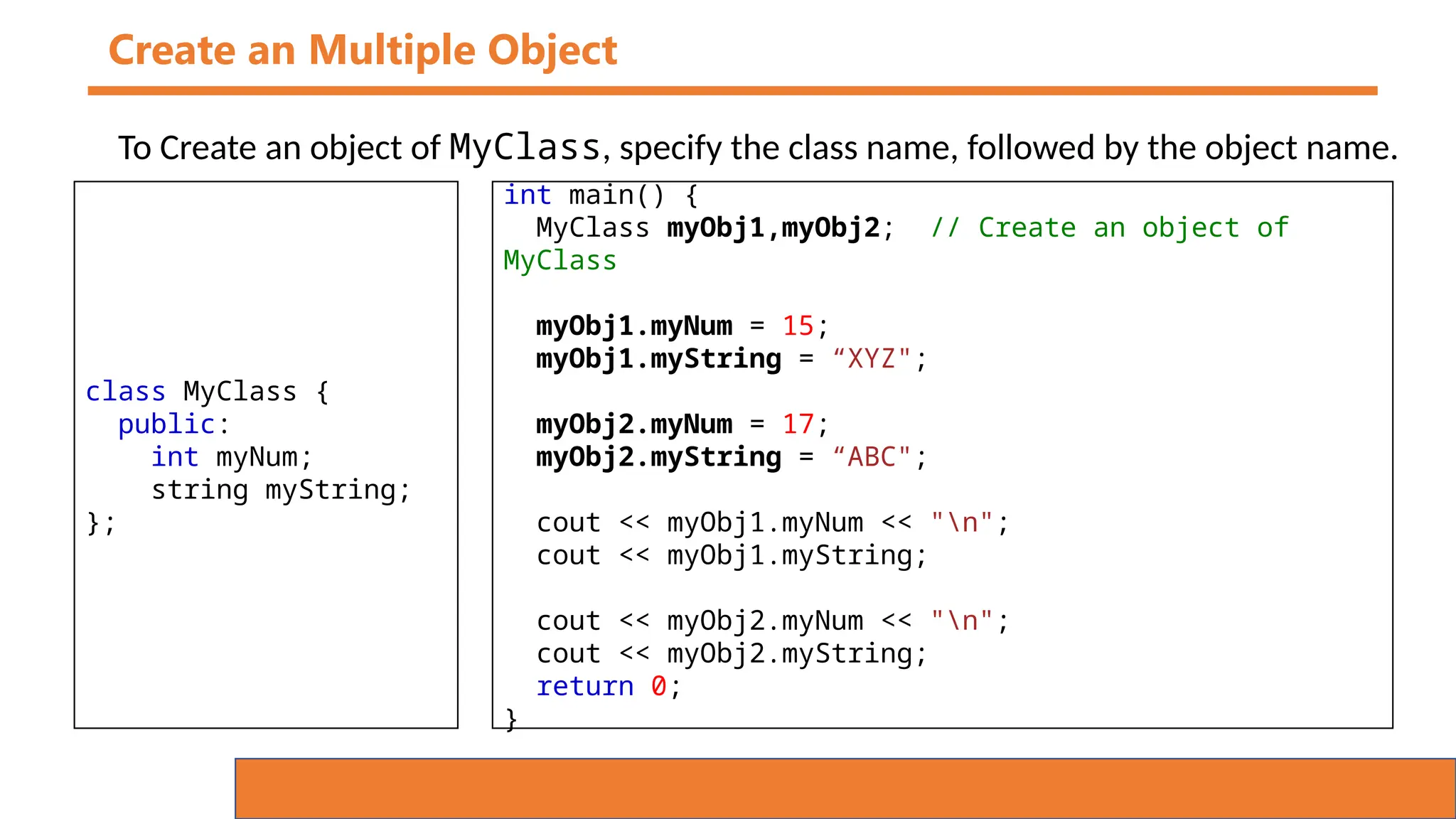 Create an Multiple Object
To Create an object of MyClass, specify the class name, followed by the object name.
class MyClass {
public:
int myNum;
string myString;
};
int main() {
MyClass myObj1,myObj2; // Create an object of
MyClass
myObj1.myNum = 15;
myObj1.myString = “XYZ";
myObj2.myNum = 17;
myObj2.myString = “ABC";
cout << myObj1.myNum << "n";
cout << myObj1.myString;
cout << myObj2.myNum << "n";
cout << myObj2.myString;
return 0;
}
 