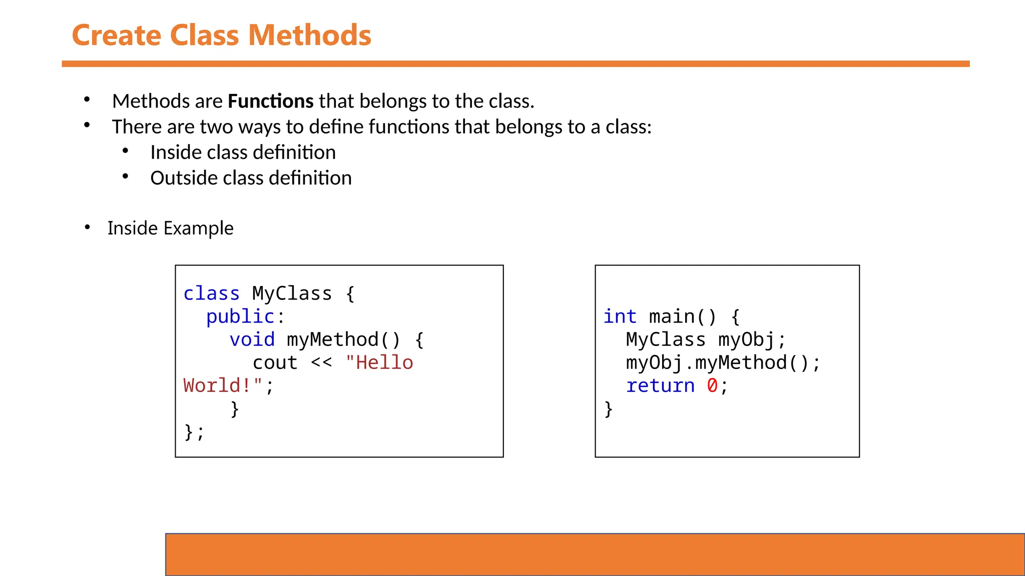 Create Class Methods
• Methods are Functions that belongs to the class.
• There are two ways to define functions that belongs to a class:
• Inside class definition
• Outside class definition
class MyClass {
public:
void myMethod() {
cout << "Hello
World!";
}
};
int main() {
MyClass myObj;
myObj.myMethod();
return 0;
}
• Inside Example
 
