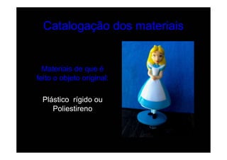 Catalogação dos materiais


  Materiais de que é
feito o objeto original:

 Plástico rígido ou
    Poliestireno
 