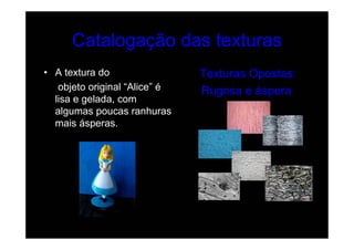Catalogação das texturas
• A textura do                 Texturas Opostas:
   objeto original “Alice” é   Rugosa e áspera
  lisa e gelada, com
  algumas poucas ranhuras
  mais ásperas.
 