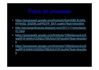 Fotos do processo
• https://picasaweb.google.com/lh/photo/Gpb3QELEUz0q
  HY9ni0z_E0Z0fLUqPKO7F_Eb7-usgKo?feat=directlink
• http://plurissignificacao.blogspot.com/2011/11/simulacro-
  01.html
• https://picasaweb.google.com/lh/photo/1O6xQenavXJvQ
  wgRFiX1kNAVOGNDz7REAOoYXFzkuNA?feat=directlin
  k
• https://picasaweb.google.com/lh/photo/1O6xQenavXJvQ
  wgRFiX1kNAVOGNDz7REAOoYXFzkuNA?feat=directlin
  k
 
