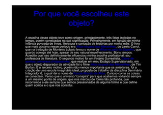 Por que você escolheu este
               objeto?
A escolha desse objeto teve como origem, principalmente, três fatos isolados no
tempo, porém conectados na sua significação. Primeiramente, em função de minha
infância povoada de livros, literatura e contação de histórias por minha mãe. O livro
que mais gostava nesse período era Alice no país das Maravilhas, de Lewis Carrol,
que na tradução de Monteiro Lobato levou o nome de Alice no país do Espelho, que
guardo comigo até hoje, apesar de seu natural envelhecimento. Bons tempos.
Acredito que isso definitivamente influenciou minha escolha profissional: sou
professora de literatura. O segundo motivo foi um Projeto Surrealista, Caixa de
sonhos: universos (Im)possíveis, que realizei em meu Estágio Supervisionado, em
que o objeto disparador da atividade foi o filme Alice no país das Maravilhas, de Tim
Burton. E o terceiro motivo, porém não menos importante que os anteriores, foi a
criação de uma escola imaginária ideal, proposta de trabalho da disciplina Seminário
Integrador 6, a qual dei o nome de Escola Mundo de Alice. Curioso como as coisas
se conectam. Penso que o universo “conspira” para que acabemos voltando sempre
a um mesmo ponto de origem, que nos marcou de forma tão profunda, que
recorremos a ele sempre que somos pressionados de alguma forma e que define
quem somos e o que nos constitui.
 
